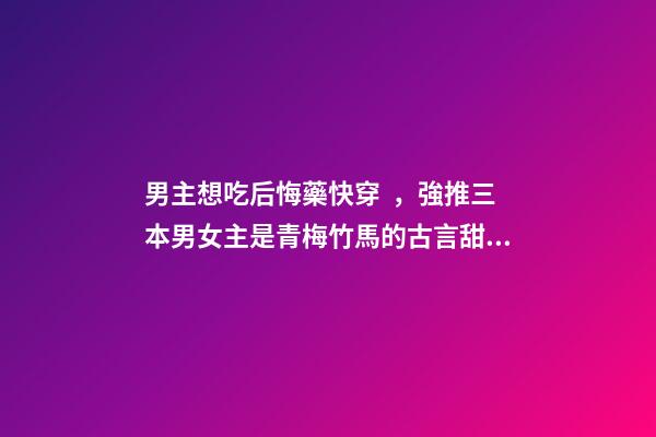 男主想吃后悔藥快穿，強推三本男女主是青梅竹馬的古言甜寵小說